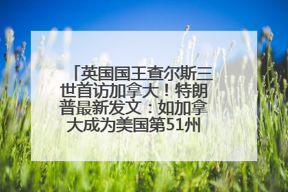 英国国王查尔斯三世首访加拿大！特朗普最新发文：如加拿大成为美国第51州可免费用“金穹”