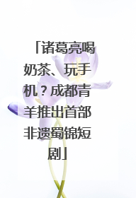 诸葛亮喝奶茶、玩手机？成都青羊推出首部非遗蜀锦短剧