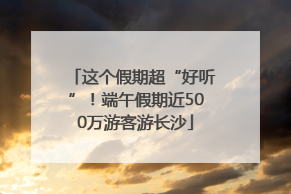 这个假期超“好听”！端午假期近500万游客游长沙