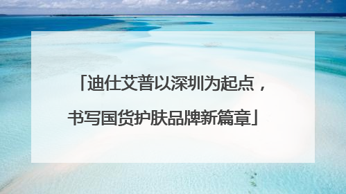 迪仕艾普以深圳为起点，书写国货护肤品牌新篇章