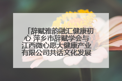辞赋雅韵融汇健康初心 萍乡市辞赋学会与江西微心愿大健康产业有限公司共话文化发展新篇（图）