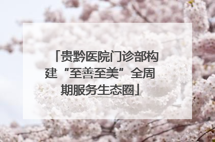 贵黔医院门诊部构建“至善至美”全周期服务生态圈