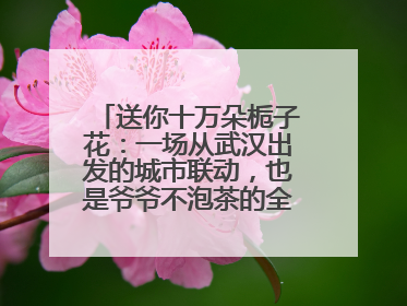 送你十万朵栀子花：一场从武汉出发的城市联动，也是爷爷不泡茶的全国绽放之旅