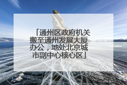通州区政府机关搬至通州发展大厦办公，地处北京城市副中心核心区