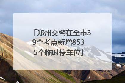 郑州交警在全市39个考点新增8535个临时停车位