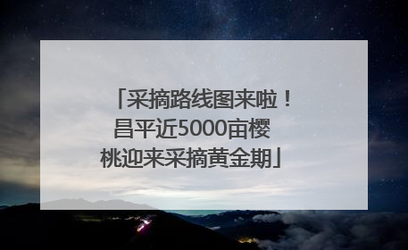 采摘路线图来啦！昌平近5000亩樱桃迎来采摘黄金期