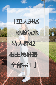 重大进展！桃源沅水特大桥42根主墩桩基全部完工