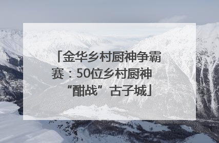 金华乡村厨神争霸赛：50位乡村厨神“酣战”古子城