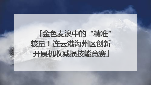 金色麦浪中的“精准”较量！连云港海州区创新开展机收减损技能竞赛