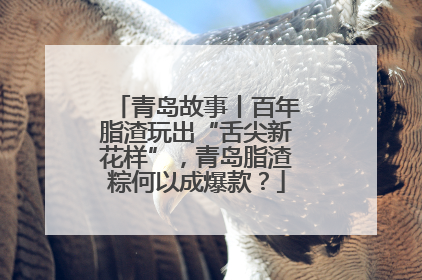 青岛故事丨百年脂渣玩出“舌尖新花样”，青岛脂渣粽何以成爆款？
