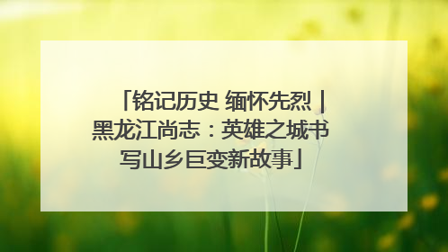 铭记历史 缅怀先烈｜黑龙江尚志：英雄之城书写山乡巨变新故事