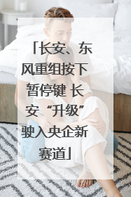 长安、东风重组按下暂停键 长安“升级”驶入央企新赛道