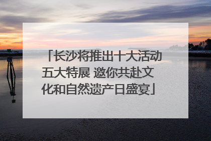 长沙将推出十大活动五大特展 邀你共赴文化和自然遗产日盛宴