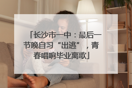 长沙市一中：最后一节晚自习“出逃”，青春唱响毕业离歌