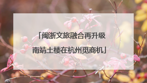 闽浙文旅融合再升级 南靖土楼在杭州觅商机