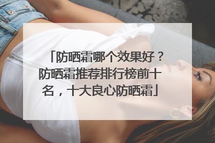 防晒霜哪个效果好？防晒霜推荐排行榜前十名，十大良心防晒霜