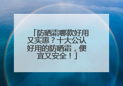 防晒霜哪款好用又实惠？十大公认好用的防晒霜，便宜又安全！