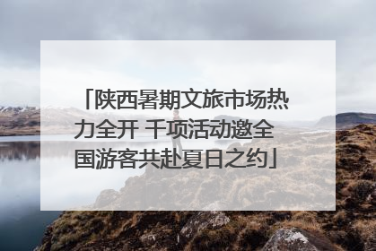 陕西暑期文旅市场热力全开 千项活动邀全国游客共赴夏日之约