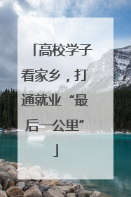 高校学子看家乡，打通就业“最后一公里”