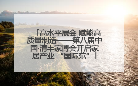 高水平展会 赋能高质量制造——第八届中国·清丰家博会开启家居产业 “国际范”