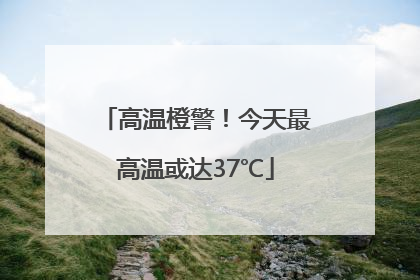 高温橙警！今天最高温或达37℃