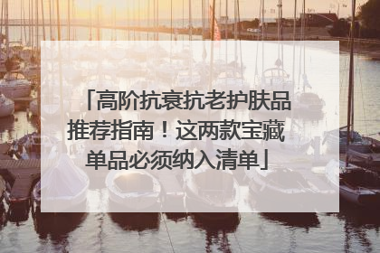高阶抗衰抗老护肤品推荐指南！这两款宝藏单品必须纳入清单