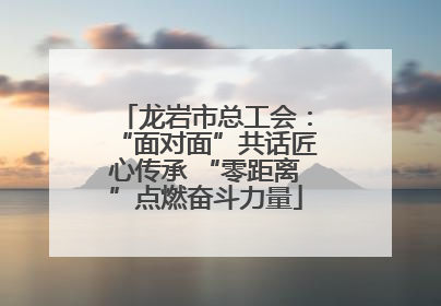 龙岩市总工会：“面对面”共话匠心传承 “零距离”点燃奋斗力量
