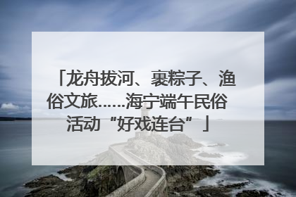 龙舟拔河、裹粽子、渔俗文旅……海宁端午民俗活动“好戏连台”
