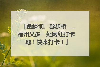 鱼鳞坝、碇步桥……福州又多一处网红打卡地！快来打卡！