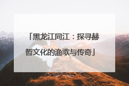 黑龙江同江：探寻赫哲文化的渔歌与传奇