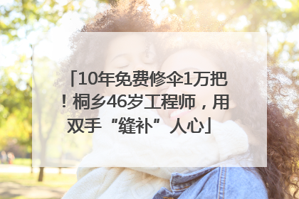10年免费修伞1万把！桐乡46岁工程师，用双手“缝补”人心