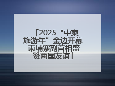 2025“中柬旅游年”金边开幕 柬埔寨副首相盛赞两国友谊