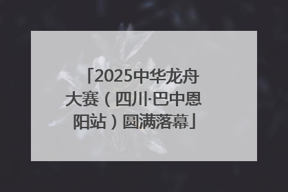 2025中华龙舟大赛（四川·巴中恩阳站）圆满落幕
