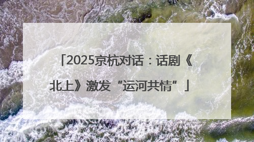 2025京杭对话：话剧《北上》激发“运河共情”