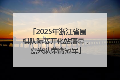 2025年浙江省围棋队际赛开化站落幕，嘉兴队荣膺冠军