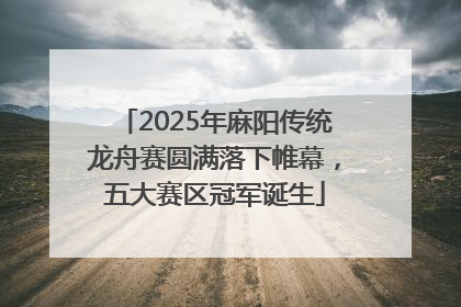 2025年麻阳传统龙舟赛圆满落下帷幕，五大赛区冠军诞生