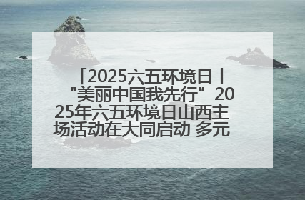 2025六五环境日丨“美丽中国我先行”2025年六五环境日山西主场活动在大同启动 多元形式绘就生态画卷