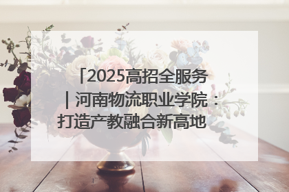 2025高招全服务｜河南物流职业学院：打造产教融合新高地 推动高质量快速发展