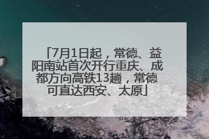 7月1日起，常德、益阳南站首次开行重庆、成都方向高铁13趟，常德可直达西安、太原