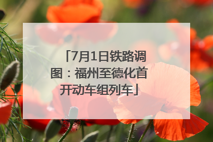 7月1日铁路调图：福州至德化首开动车组列车